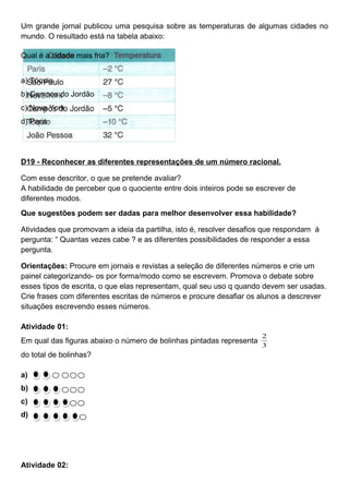 Um grande jornal publicou uma pesquisa sobre as temperaturas de algumas cidades no
mundo. O resultado está na tabela abaixo:
Qual é a cidade mais fria?
a) Tóquio
b) Campos do Jordão
c) Nova York
d) Paris
D19 - Reconhecer as diferentes representações de um número racional.
Com esse descritor, o que se pretende avaliar?
A habilidade de perceber que o quociente entre dois inteiros pode se escrever de
diferentes modos.
Que sugestões podem ser dadas para melhor desenvolver essa habilidade?
Atividades que promovam a ideia da partilha, isto é, resolver desafios que respondam à
pergunta: “ Quantas vezes cabe ? e as diferentes possibilidades de responder a essa
pergunta.
Orientações: Procure em jornais e revistas a seleção de diferentes números e crie um
painel categorizando- os por forma/modo como se escrevem. Promova o debate sobre
esses tipos de escrita, o que elas representam, qual seu uso q quando devem ser usadas.
Crie frases com diferentes escritas de números e procure desafiar os alunos a descrever
situações escrevendo esses números.
Atividade 01:
Em qual das figuras abaixo o número de bolinhas pintadas representa
3
2
do total de bolinhas?
a)
b)
c)
d)
Atividade 02:
 