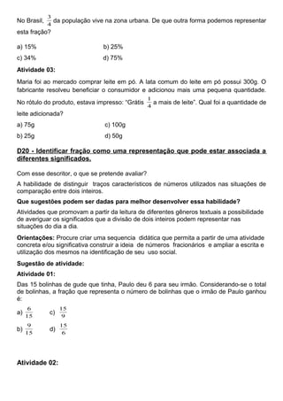 No Brasil,
4
3
da população vive na zona urbana. De que outra forma podemos representar
esta fração?
a) 15% b) 25%
c) 34% d) 75%
Atividade 03:
Maria foi ao mercado comprar leite em pó. A lata comum do leite em pó possui 300g. O
fabricante resolveu beneficiar o consumidor e adicionou mais uma pequena quantidade.
No rótulo do produto, estava impresso: “Grátis
4
1
a mais de leite”. Qual foi a quantidade de
leite adicionada?
a) 75g c) 100g
b) 25g d) 50g
D20 - Identificar fração como uma representação que pode estar associada a
diferentes significados.
Com esse descritor, o que se pretende avaliar?
A habilidade de distinguir traços característicos de números utilizados nas situações de
comparação entre dois inteiros.
Que sugestões podem ser dadas para melhor desenvolver essa habilidade?
Atividades que promovam a partir da leitura de diferentes gêneros textuais a possibilidade
de averiguar os significados que a divisão de dois inteiros podem representar nas
situações do dia a dia.
Orientações: Procure criar uma sequencia didática que permita a partir de uma atividade
concreta e/ou significativa construir a ideia de números fracionários e ampliar a escrita e
utilização dos mesmos na identificação de seu uso social.
Sugestão de atividade:
Atividade 01:
Das 15 bolinhas de gude que tinha, Paulo deu 6 para seu irmão. Considerando-se o total
de bolinhas, a fração que representa o número de bolinhas que o irmão de Paulo ganhou
é:
a)
15
6
c)
9
15
b)
15
9
d)
6
15
Atividade 02:
 