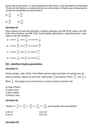 Numa sala de 40 alunos, 10 são torcedores do São Paulo, 5 são torcedores do Palmeiras,
15 são do Corinthians e os demais torcem por outros times. A fração que corresponde ao
número de torcedores de outros times é:
a)
40
15
c)
10
40
b)
15
40
d)
40
10
Atividade 03:
Para comprar um bolo de aniversário, Gustavo participou com R$ 18,00; Joana, com R$
8,00 e Ana Carolina, com R$ 14,00. Quais frações representam, respectivamente, o que
cada um deu em dinheiro?
D21 - Identificar frações equivalentes.
Atividade 01:
Quatro amigos, João, Pedro, Ana e Maria saíram juntos para fazer um passeio por um
mesmo caminho. Depois de uma hora, João andou
6
8
do caminho, Pedro
9
12
, Ana
3
8
e
Maria
4
6
. Os amigos que se encontram no mesmo ponto do caminho são
a) João e Pedro.
b) João e Ana.
c) Ana e Maria.
d) Pedro e Ana.
Atividade 02:
Sendo A = ,
129
66
,
139
52
,
84
44
,
43
22
,
35
13
==== EDCB quais frações são equivalentes?
a) B e C b) A e D
c) B e E d) D e B
Atividade 03:
 