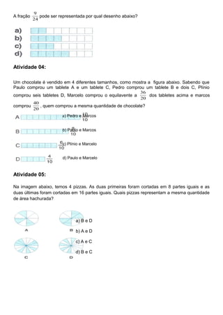 A fração
24
9
pode ser representada por qual desenho abaixo?
Atividade 04:
Um chocolate é vendido em 4 diferentes tamanhos, como mostra a figura abaixo. Sabendo que
Paulo comprou um tablete A e um tablete C, Pedro comprou um tablete B e dois C, Plínio
comprou seis tabletes D, Marcelo comprou o equilavente a
20
36
dos tabletes acima e marcos
comprou
20
40
, quem comprou a mesma quantidade de chocolate?
a) Pedro e Marcos
b) Paulo e Marcos
c) Plínio e Marcelo
d) Paulo e Marcelo
Atividade 05:
Na imagem abaixo, temos 4 pizzas. As duas primeiras foram cortadas em 8 partes iguais e as
duas últimas foram cortadas em 16 partes iguais. Quais pizzas representam a mesma quantidade
de área hachurada?
a) B e D
b) A e D
c) A e C
d) B e C
 