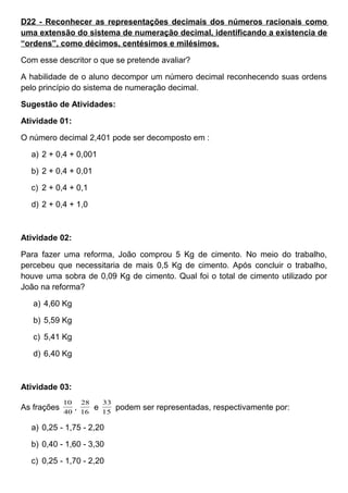D22 - Reconhecer as representações decimais dos números racionais como
uma extensão do sistema de numeração decimal, identificando a existencia de
“ordens”, como décimos, centésimos e milésimos.
Com esse descritor o que se pretende avaliar?
A habilidade de o aluno decompor um número decimal reconhecendo suas ordens
pelo princípio do sistema de numeração decimal.
Sugestão de Atividades:
Atividade 01:
O número decimal 2,401 pode ser decomposto em :
a) 2 + 0,4 + 0,001
b) 2 + 0,4 + 0,01
c) 2 + 0,4 + 0,1
d) 2 + 0,4 + 1,0
Atividade 02:
Para fazer uma reforma, João comprou 5 Kg de cimento. No meio do trabalho,
percebeu que necessitaria de mais 0,5 Kg de cimento. Após concluir o trabalho,
houve uma sobra de 0,09 Kg de cimento. Qual foi o total de cimento utilizado por
João na reforma?
a) 4,60 Kg
b) 5,59 Kg
c) 5,41 Kg
d) 6,40 Kg
Atividade 03:
As frações 40
10
, 16
28
e 15
33
podem ser representadas, respectivamente por:
a) 0,25 - 1,75 - 2,20
b) 0,40 - 1,60 - 3,30
c) 0,25 - 1,70 - 2,20
 