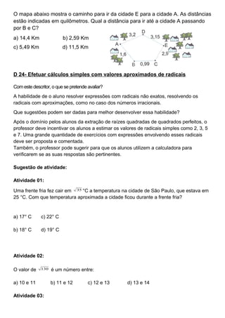 O mapa abaixo mostra o caminho para ir da cidade E para a cidade A. As distâncias
estão indicadas em quilômetros. Qual a distância para ir até a cidade A passando
por B e C?
a) 14,4 Km b) 2,59 Km
c) 5,49 Km d) 11,5 Km
D 24- Efetuar cálculos simples com valores aproximados de radicais
Com este descritor, o que se pretende avaliar?
A habilidade de o aluno resolver expressões com radicais não exatos, resolvendo os
radicais com aproximações, como no caso dos números irracionais.
Que sugestões podem ser dadas para melhor desenvolver essa habilidade?
Após o domínio pelos alunos da extração de raízes quadradas de quadrados perfeitos, o
professor deve incentivar os alunos a estimar os valores de radicais simples como 2, 3, 5
e 7. Uma grande quantidade de exercícios com expressões envolvendo esses radicais
deve ser proposta e comentada.
Também, o professor pode sugerir para que os alunos utilizem a calculadora para
verificarem se as suas respostas são pertinentes.
Sugestão de atividade:
Atividade 01:
Uma frente fria fez cair em 35 °C a temperatura na cidade de São Paulo, que estava em
25 °C. Com que temperatura aproximada a cidade ficou durante a frente fria?
a) 17° C c) 22° C
b) 18° C d) 19° C
Atividade 02:
O valor de 130 é um número entre:
a) 10 e 11 b) 11 e 12 c) 12 e 13 d) 13 e 14
Atividade 03:
 