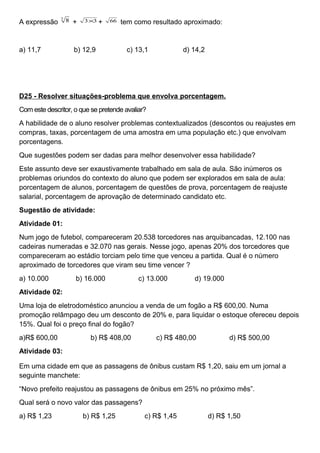 A expressão
3
8 + 33× + 66 tem como resultado aproximado:
a) 11,7 b) 12,9 c) 13,1 d) 14,2
D25 - Resolver situações-problema que envolva porcentagem.
Com este descritor, o que se pretende avaliar?
A habilidade de o aluno resolver problemas contextualizados (descontos ou reajustes em
compras, taxas, porcentagem de uma amostra em uma população etc.) que envolvam
porcentagens.
Que sugestões podem ser dadas para melhor desenvolver essa habilidade?
Este assunto deve ser exaustivamente trabalhado em sala de aula. São inúmeros os
problemas oriundos do contexto do aluno que podem ser explorados em sala de aula:
porcentagem de alunos, porcentagem de questões de prova, porcentagem de reajuste
salarial, porcentagem de aprovação de determinado candidato etc.
Sugestão de atividade:
Atividade 01:
Num jogo de futebol, compareceram 20.538 torcedores nas arquibancadas, 12.100 nas
cadeiras numeradas e 32.070 nas gerais. Nesse jogo, apenas 20% dos torcedores que
compareceram ao estádio torciam pelo time que venceu a partida. Qual é o número
aproximado de torcedores que viram seu time vencer ?
a) 10.000 b) 16.000 c) 13.000 d) 19.000
Atividade 02:
Uma loja de eletrodoméstico anunciou a venda de um fogão a R$ 600,00. Numa
promoção relâmpago deu um desconto de 20% e, para liquidar o estoque ofereceu depois
15%. Qual foi o preço final do fogão?
a)R$ 600,00 b) R$ 408,00 c) R$ 480,00 d) R$ 500,00
Atividade 03:
Em uma cidade em que as passagens de ônibus custam R$ 1,20, saiu em um jornal a
seguinte manchete:
“Novo prefeito reajustou as passagens de ônibus em 25% no próximo mês”.
Qual será o novo valor das passagens?
a) R$ 1,23 b) R$ 1,25 c) R$ 1,45 d) R$ 1,50
 