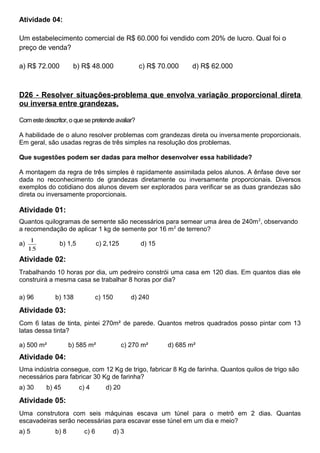 Atividade 04:
Um estabelecimento comercial de R$ 60.000 foi vendido com 20% de lucro. Qual foi o
preço de venda?
a) R$ 72.000 b) R$ 48.000 c) R$ 70.000 d) R$ 62.000
D26 - Resolver situações-problema que envolva variação proporcional direta
ou inversa entre grandezas.
Com este descritor, o que se pretende avaliar?
A habilidade de o aluno resolver problemas com grandezas direta ou inversamente proporcionais.
Em geral, são usadas regras de três simples na resolução dos problemas.
Que sugestões podem ser dadas para melhor desenvolver essa habilidade?
A montagem da regra de três simples é rapidamente assimilada pelos alunos. A ênfase deve ser
dada no reconhecimento de grandezas diretamente ou inversamente proporcionais. Diversos
exemplos do cotidiano dos alunos devem ser explorados para verificar se as duas grandezas são
direta ou inversamente proporcionais.
Atividade 01:
Quantos quilogramas de semente são necessários para semear uma área de 240m2
, observando
a recomendação de aplicar 1 kg de semente por 16 m2
de terreno?
a)
15
1
b) 1,5 c) 2,125 d) 15
Atividade 02:
Trabalhando 10 horas por dia, um pedreiro constrói uma casa em 120 dias. Em quantos dias ele
construirá a mesma casa se trabalhar 8 horas por dia?
a) 96 b) 138 c) 150 d) 240
Atividade 03:
Com 6 latas de tinta, pintei 270m² de parede. Quantos metros quadrados posso pintar com 13
latas dessa tinta?
a) 500 m² b) 585 m² c) 270 m² d) 685 m²
Atividade 04:
Uma indústria consegue, com 12 Kg de trigo, fabricar 8 Kg de farinha. Quantos quilos de trigo são
necessários para fabricar 30 Kg de farinha?
a) 30 b) 45 c) 4 d) 20
Atividade 05:
Uma construtora com seis máquinas escava um túnel para o metrô em 2 dias. Quantas
escavadeiras serão necessárias para escavar esse túnel em um dia e meio?
a) 5 b) 8 c) 6 d) 3
 
