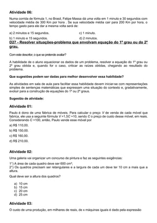 Atividade 06:
Numa corrida de fórmula 1, no Brasil, Felipe Massa dá uma volta em 1 minuto e 30 segundos com
velocidade média de 300 Km por hora . Se sua velocidade média cair para 200 Km por hora, o
tempo gasto para ele dar a mesma volta será de:
a) 2 minutos e 15 segundos. c) 1 minuto.
b) 1 minuto e 15 segundos. d) 2 minutos.
D27 - Resolver situações-problema que envolvam equação do 1º grau ou do 2º
grau.
Com este descritor, o que se pretende avaliar?
A habilidade de o aluno equacionar os dados de um problema, resolver a equação do 1º grau ou
2º grau obtida e, quando for o caso, criticar as raízes obtidas, chegando ao resultado do
problema.
Que sugestões podem ser dadas para melhor desenvolver essa habilidade?
As atividades em sala de aula para facilitar essa habilidade devem iniciar-se com representações
simples de sentenças matemáticas que expressam uma situação do contexto e, gradativamente,
evoluir para a construção de equações do 1º ou 2º graus.
Sugestão de atividade:
Atividade 01:
Paulo é dono de uma fábrica de móveis. Para calcular o preço V de venda de cada móvel que
fabrica, ele usa a seguinte fórmula V =1,5C +10, sendo C o preço de custo desse móvel, em reais.
Considerando C =100, então, Paulo vende esse móvel por
a) R$ 110,00.
b) R$ 150,00.
c) R$ 160,00.
d) R$ 210,00.
Atividade 02:
Uma galeria vai organizar um concurso de pintura e faz as seguintes exigências:
1°) A área de cada quadro deve ser 600 cm²;
2°) Os quadros precisam ser retangulares e a largura de cada um deve ter 10 cm a mais que a
altura.
Qual deve ser a altura dos quadros?
a) 10 cm
b) 15 cm
c) 20 cm
d) 25 cm
Atividade 03:
O custo de uma produção, em milhares de reais, de x máquinas iguais é dado pela expressão
 