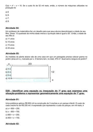 C(x) = x² – x + 10. Se o custo foi de 52 mil reais, então, o número de máquinas utilizadas na
produção foi
a) 6
b) 8.
c) 7.
d) 9.
Atividade 04:
Um professor de matemática fez um desafio para que seus alunos descobrissem a idade de seu
filho. Disse: “O quadrado de minha idade menos o quíntuplo dela é igual a 50”. Então, a idade de
seu filho é:
a) 11 anos
b) 10 anos
c) 15 anos
d) 20 anos
Atividade 05:
As medidas da planta abaixo são de uma casa em que um paisagista precisa colocar grama no
jardim (área em L), marcado por x. O terreno tem, no total, 476 m². Qual será a largura do jardim?
a) 5 m
b) 6 m
c) 9 m
d) 10 m
D28 - Identificar uma equação ou inequação do 1º grau que expressa uma
situação-problema e representar geometricamente uma equação do 1º grau.
Atividade 01:
Uma prefeitura aplicou R$ 850 mil na construção de 3 creches e um parque infantil. O custo de
cada creche foi de R$ 250 mil. A expressão que representa o custo do parque, em mil reais, é
a) x + 850 = 250.
b) x – 850 = 750.
c) 850 = x + 250.
d) 850 = x + 750.
Atividade 02:
 