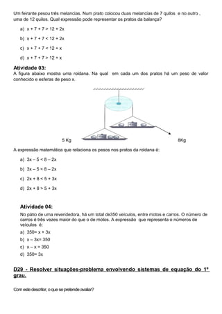 Um feirante pesou três melancias. Num prato colocou duas melancias de 7 quilos e no outro ,
uma de 12 quilos. Qual expressão pode representar os pratos da balança?
a) x + 7 + 7 > 12 + 2x
b) x + 7 + 7 < 12 + 2x
c) x + 7 + 7 < 12 + x
d) x + 7 + 7 > 12 + x
Atividade 03:
A figura abaixo mostra uma roldana. Na qual em cada um dos pratos há um peso de valor
conhecido e esferas de peso x.
5 Kg 8Kg
A expressão matemática que relaciona os pesos nos pratos da roldana é:
a) 3x – 5 < 8 – 2x
b) 3x – 5 < 8 – 2x
c) 2x + 8 < 5 + 3x
d) 2x + 8 > 5 + 3x
Atividade 04:
No pátio de uma revendedora, há um total de350 veículos, entre motos e carros. O número de
carros é três vezes maior do que o de motos. A expressão que representa o números de
veículos é:
a) 350= x + 3x
b) x – 3x= 350
c) x – x = 350
d) 350= 3x
D29 - Resolver situações-problema envolvendo sistemas de equação do 1º
grau.
Com este descritor, o que se pretende avaliar?
 