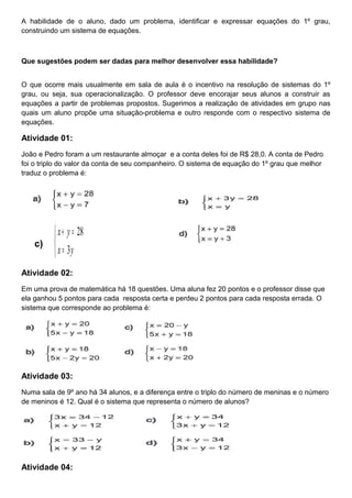A habilidade de o aluno, dado um problema, identificar e expressar equações do 1º grau,
construindo um sistema de equações.
Que sugestões podem ser dadas para melhor desenvolver essa habilidade?
O que ocorre mais usualmente em sala de aula é o incentivo na resolução de sistemas do 1º
grau, ou seja, sua operacionalização. O professor deve encorajar seus alunos a construir as
equações a partir de problemas propostos. Sugerimos a realização de atividades em grupo nas
quais um aluno propõe uma situação-problema e outro responde com o respectivo sistema de
equações.
Atividade 01:
João e Pedro foram a um restaurante almoçar e a conta deles foi de R$ 28,0. A conta de Pedro
foi o triplo do valor da conta de seu companheiro. O sistema de equação do 1º grau que melhor
traduz o problema é:
c)



=
=+
yx
yx
3
28
Atividade 02:
Em uma prova de matemática há 18 questões. Uma aluna fez 20 pontos e o professor disse que
ela ganhou 5 pontos para cada resposta certa e perdeu 2 pontos para cada resposta errada. O
sistema que corresponde ao problema é:
Atividade 03:
Numa sala de 9º ano há 34 alunos, e a diferença entre o triplo do número de meninas e o número
de meninos é 12. Qual é o sistema que representa o número de alunos?
Atividade 04:
 
