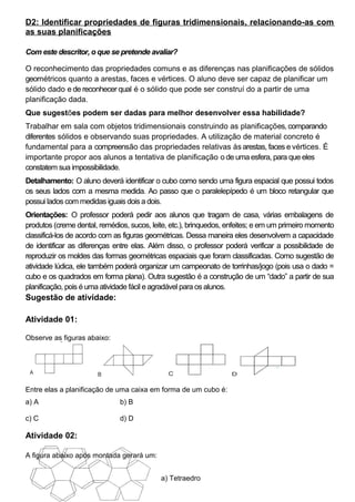 D2: Identificar propriedades de figuras tridimensionais, relacionando-as com
as suas planificações
Com este descritor, o que se pretende avaliar?
O reconhecimento das propriedades comuns e as diferenças nas planificações de sólidos
geométricos quanto a arestas, faces e vértices. O aluno deve ser capaz de planificar um
sólido dado e de reconhecer qual é o sólido que pode ser construí do a partir de uma
planificação dada.
Que sugestões podem ser dadas para melhor desenvolver essa habilidade?
Trabalhar em sala com objetos tridimensionais construindo as planificações, comparando
diferentes sólidos e observando suas propriedades. A utilização de material concreto é
fundamental para a compreensão das propriedades relativas às arestas, faces e vértices. É
importante propor aos alunos a tentativa de planificação o de uma esfera, para que eles
constatem sua impossibilidade.
Detalhamento: O aluno deverá identificar o cubo como sendo uma figura espacial que possui todos
os seus lados com a mesma medida. Ao passo que o paralelepípedo é um bloco retangular que
possui lados com medidas iguais dois a dois.
Orientações: O professor poderá pedir aos alunos que tragam de casa, várias embalagens de
produtos (creme dental, remédios, sucos, leite, etc.), brinquedos, enfeites; e em um primeiro momento
classificá-los de acordo com as figuras geométricas. Dessa maneira eles desenvolvem a capacidade
de identificar as diferenças entre elas. Além disso, o professor poderá verificar a possibilidade de
reproduzir os moldes das formas geométricas espaciais que foram classificadas. Como sugestão de
atividade lúdica, ele também poderá organizar um campeonato de torrinhas/jogo (pois usa o dado =
cubo e os quadrados em forma plana). Outra sugestão é a construção de um “dado” a partir de sua
planificação, pois é uma atividade fácil e agradável para os alunos.
Sugestão de atividade:
Atividade 01:
Observe as figuras abaixo:
Entre elas a planificação de uma caixa em forma de um cubo é:
a) A b) B
c) C d) D
Atividade 02:
A figura abaixo após montada gerará um:
a) Tetraedro
 