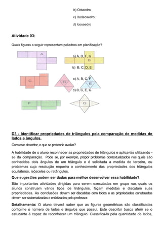 b) Octaedro
c) Dodecaedro
d) Icosaedro
Atividade 03:
Quais figuras a seguir representam poliedros em planificação?
a) A, D, F, G
b) B, C, D, E
c) A, B, C, F
d) B, C, E, G
D3 - Identificar propriedades de triângulos pela comparação de medidas de
lados e ângulos.
Com este descritor, o que se pretende avaliar?
A habilidade de o aluno reconhecer as propriedades de triângulos e aplica-las utilizando -
se da comparação. Pode se, por exemplo, propor problemas contextualizados nos quais são
conhecidos dois ângulos de um triângulo e é solicitada a medida do terceiro, ou
problemas cuja resolução requeira o conhecimento das propriedades dos triângulos
equiláteros, isósceles ou retângulos.
Que sugestões podem ser dadas para melhor desenvolver essa habilidade?
São importantes atividades dirigidas para serem executadas em grupo nas quais os
alunos construam vários tipos de triângulos, façam medidas e discutam suas
propriedades. As conclusões devem ser discutidas com todos e as propriedades constatadas
devem ser sistematizadas e enfatizadas pelo professor.
Detalhamento: O aluno deverá saber que as figuras geométricas são classificadas
conforme o número de lados e ângulos que possui. Este descritor busca aferir se o
estudante é capaz de reconhecer um triângulo. Classificá-lo pela quantidade de lados,
 