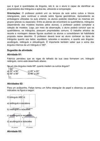 que é igual à quantidades de ângulos, isto é, se o aluno é capaz de identificar as
propriedades dos triângulos e aplica-las, utilizando a comparação.
Orientações: O professor poderá unir os tempos da aula sobre cubos e blocos
retangulares, para continuar o estudo sobre figuras geométricas. Aproveitando as
embalagens utilizadas na aula anterior, os alunos poderão classificar as mesmas em
grupos (planas ou espaciais). Entre as planas ele encontrará os quadriláteros, triângulos
(dependendo dos modelos trazidos pelos alunos), o professor poderá completar a
coleção de modelos. Logo, por meio da observação, o aluno poderá concluir que os
quadriláteros, os triângulos, possuem propriedades comuns. O trabalho artístico de
recorte e montagem dessas figuras auxiliará os alunos a consolidarem tal habilidade
proposta nesse descritor. O professor deverá levar ao aluno conhecer os tipos de
triângulos quanto aos lados: equilátero, isósceles e escaleno, e quanto aos ângulos:
acutângulo, retângulo e obtusângulo. É importante também saber que a soma dos
ângulos internos de um triângulo é 180º.
Sugestão de atividade:
Atividade 01:
Fabrício percebeu que as vigas do telhado da sua casa formaram um, triângulo
retângulo, como está desenhado abaixo.
Se um dos ângulos mede 68º, quanto medem os outros ângulo?
a) 22° e 90° c) 45° e 45°
b) 56° e 56° d) 90° e 28°
Atividades 02:
Para um aviãozinho, Felipe tomou um folha retangular de papel e observou os passos
indicados na figura a seguir:
O triângulo ABC é:
a) retângulo e escaleno
b) retângulo e isósceles
c) acutângulo e escaleno
d) acutângulo e isósceles
Atividade 03:
 