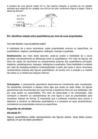 A sombra de uma árvore mede 4,5 m. No mesmo instante, a sombra de um bastão
amarelo que mede 60 cm, projeta- se a 40 cm do solo, conforme a figura a seguir. Qual a
altura da árvore?
a) 7, 25 m
b) 5,5 m
c) 5,1 m
d) 6,75 m
D4 - Identificar relação entre quadriláteros por meio de suas propriedades.
Com este descritor, o que se pretende avaliar?
A habilidade de o aluno reconhecer, pelas propriedades comuns ou específicas, os
quadriláteros: trapézio, paralelogramo, retângulo, losango e quadrado.
Detalhamento: por meio deste descritor, pode-se avaliar a habilidade de o aluno
perceber conceitualmente as diferenças entre os quadriláteros. Por meio de figuras, ele
deve ser capaz de reconhecer as características próprias dos quadriláteros principais:
trapézios, paralelogramos, losangos, retângulos e quadrados. Essa habilidade é avaliada
por meio de situações-problema contextualizadas a partir das quais o aluno reconhece
características próprias das figuras quadriláteras, de acordo com a posição e a medida
dos lados ou a medida dos ângulos internos.
Orientações: o pensamento geométrico desenvolve-se inicialmente pela visualização.
Os estudantes conhecem o espaço como algo que existe ao redor delas. As figuras
geométricas são reconhecidas por suas formas e aparência física em sua totalidade, não
por suas partes ou propriedades. Por meio da observação e da comparação, elas
começam a discernir as características de uma figura e usar as propriedades para
conceituar classes de formas. É importante que o professor incentive seus alunos a
desenhar e construir os diferentes quadriláteros e a comparar as suas características,
constatando as propriedades comuns ou específicas.
Sugestão de atividade:
Atividade 01:
Alguns quadriláteros estão representados nas figuras abaixo. Qual deles possui
apenas um par de lados paralelos?
 