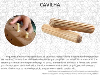 Pequenas,	simples	e	indispensáveis,	as	cavilhas	são	pedaços	de	madeira	(também	podendo	
ser	metálico)	introduzidos	no	interior	das	partes	que	compõem	um	móvel	ao	ser	montado.	Elas	
servem	para	encaixar	uma	parte	da	peça	na	outra,	mantendo-as	alinhadas	e	ﬁrmes	para	que	os	
parafusos	possam	ser	introduzidos.	Funcionam	como	uma	espécie	de	guia,	permiYndo	que	o	
móvel	não	balance	ou	mude	de	posição	enquanto	está	sendo	parafusado.	
	
CAVILHA	
	
h]p://atelierryma.blogspot.com.br/2013/07/fazendo-um-manequim.html	
	h]p://www.leroymerlin.com.br/cavilha-de-madeira-8x4cm-home-wood_87568523	
 