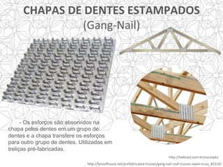 CHAPAS	DE	DENTES	ESTAMPADOS		
(Gang-Nail)	
h]p://bestorouse.net/prefabricated-trusses/gang-nail-roof-trusses-owen-truss_85319/	
h]p://twbrazil.com.br/eucalipto	
- Os esforços são absorvidos na
chapa pelos dentes em um grupo de
dentes e a chapa transfere os esforços
para outro grupo de dentes. Utilizadas em
treliças pré-fabricadas.
	
 