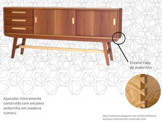 Aparador	inteiramente	
construído	com	encaixes	
andorinha	em	madeira	
cumarú.	
h]p://oebanista.blogspot.com.br/2011/03/peca-
exclusiva-inteiramente-construido.html	
Encaixe	rabo	
de	andorinha	
 