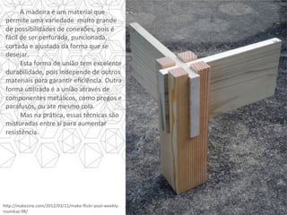 A	madeira	é	um	material	que	
permite	uma	variedade		muito	grande	
de	possibilidades	de	conexões,	pois	é	
fácil	de	ser	perfurada,	puncionada,	
cortada	e	ajustada	da	forma	que	se	
desejar. 		
	Esta	forma	de	união	tem	excelente	
durabilidade,	pois	independe	de	outros	
materiais	para	garanYr	eﬁciência.	Outra	
forma	uYlizada	é	a	união	através	de	
componentes	metálicos,	como	pregos	e	
parafusos,	ou	ate	mesmo	cola.	
	Mas	na	práYca,	essas	técnicas	são	
misturadas	entre	si	para	aumentar	
resistência.	
h]p://makezine.com/2012/03/11/make-ﬂickr-pool-weekly-
roundup-98/	
 