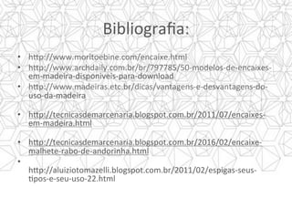 Bibliograﬁa:	
•  h]p://www.moritoebine.com/encaixe.html	
•  h]p://www.archdaily.com.br/br/797785/50-modelos-de-encaixes-
em-madeira-disponiveis-para-download	
•  h]p://www.madeiras.etc.br/dicas/vantagens-e-desvantagens-do-
uso-da-madeira	
	
•  h]p://tecnicasdemarcenaria.blogspot.com.br/2011/07/encaixes-
em-madeira.html	
	
•  h]p://tecnicasdemarcenaria.blogspot.com.br/2016/02/encaixe-
malhete-rabo-de-andorinha.html	
•  		
h]p://aluiziotomazelli.blogspot.com.br/2011/02/espigas-seus-
Ypos-e-seu-uso-22.html	
 