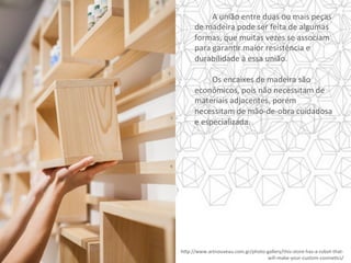 h]p://www.artnouveau.com.gr/photo-gallery/this-store-has-a-robot-that-
will-make-your-custom-cosmeYcs/		
	A	união	entre	duas	ou	mais	peças	
de	madeira	pode	ser	feita	de	algumas	
formas,	que	muitas	vezes	se	associam	
para	garanYr	maior	resistência	e	
durabilidade	à	essa	união.	
	
	Os	encaixes	de	madeira	são	
econômicos,	pois	não	necessitam	de	
materiais	adjacentes,	porém	
necessitam	de	mão-de-obra	cuidadosa	
e	especializada.		
 