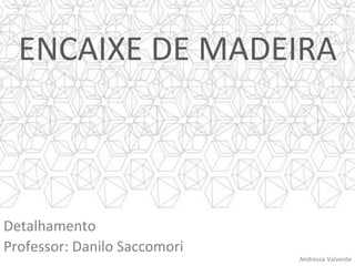 ENCAIXE	DE	MADEIRA	
Detalhamento	
Professor:	Danilo	Saccomori	
Andressa	Valverde	
 