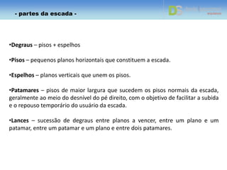 •Degraus – pisos + espelhos
•Pisos – pequenos planos horizontais que constituem a escada.
•Espelhos – planos verticais que unem os pisos.
•Patamares – pisos de maior largura que sucedem os pisos normais da escada,
geralmente ao meio do desnível do pé direito, com o objetivo de facilitar a subida
e o repouso temporário do usuário da escada.
•Lances – sucessão de degraus entre planos a vencer, entre um plano e um
patamar, entre um patamar e um plano e entre dois patamares.
- partes da escada -
 