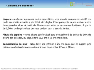 Largura – a não ser em casos muito específicos, uma escada com menos de 80 cm
pode ser muito estreita e de difícil circulação. Principalmente se ela estiver entre
duas paredes altas. A partir de 90 cm as escadas se tornam confortáveis. A partir
de 1,20 m de largura duas pessoas podem usar a escada juntas.
Altura do espelho – uma altura confortável para o espelho é de cerca de 10% da
altura das pessoas, ou seja, entre 16,5 cm e 18 cm em média.
Comprimento do piso – Não deve ser inferior a 25 cm para que os nossos pés
caibam confortavelmente e o ideal é que fique entre 27 cm e 30 cm.
http://casaeimoveis.uol.com.br/tire-suas-duvidas/arquitetura/qual-a-forma-correta-de-construir-escadas-existe-uma-formula-para-calcular.jhtm
- cálculo de escadas -
 
