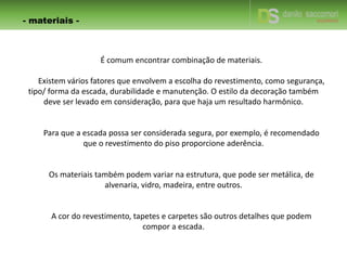 - materiais -
É comum encontrar combinação de materiais.
Existem vários fatores que envolvem a escolha do revestimento, como segurança,
tipo/ forma da escada, durabilidade e manutenção. O estilo da decoração também
deve ser levado em consideração, para que haja um resultado harmônico.
Para que a escada possa ser considerada segura, por exemplo, é recomendado
que o revestimento do piso proporcione aderência.
Os materiais também podem variar na estrutura, que pode ser metálica, de
alvenaria, vidro, madeira, entre outros.
A cor do revestimento, tapetes e carpetes são outros detalhes que podem
compor a escada.
 