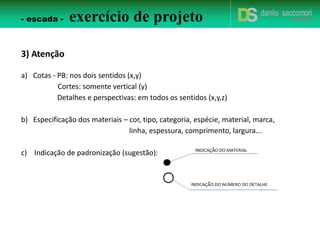 2) Critérios de avaliação
a) PB - avaliação técnica, representação do desenho e criatividade. Deve ser
cotada, indicar materiais e dets. Vale 4.0 pontos. Esc. 1/25. Inserir dados
normativos.
b) 02 Cortes (01 longitudinal e 01 transversal) - avaliação técnica, representação
do desenho e criatividade. Devem ser cotados, com indicação dos materiais e
dets. Vale 2.0 pontos cada corte. Esc. 1/25. Inserir dados normativos.
c) Detalhes - devem ser representados em PB, corte longitudinal e corte
transversal (pelo menos). Podem ter perspectivas. Indicar materiais, cotas e
fixação. O detalhamento deve ser pensado em como será construído o objeto
em questão. Como ele será sustentado? Apoiado? Como será fixado? Qual o
tamanho?... Se houver furo, cota de eixo. Vale 2.0 pontos cada. Esc. 1/10 a 1/1.
d) Representação dos materiais - quando olhar p/ o desenho eu devo saber qual
material está sendo utilizado. Vale 1,0 ponto.
e) Apresentação do caderno - A3 aberto. Vale 2,0 pontos.
f) Criatividade - objetos mais simples não indicam necessariamente menos
detalhes ou menos trabalho! Vale 3,0 pontos.
- escada - exercício de projeto
 