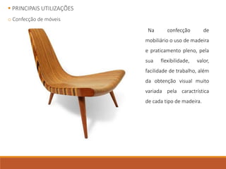  PRINCIPAIS UTILIZAÇÕES
o Confecção de móveis
Na confecção de
mobiliário o uso de madeira
e praticamento pleno, pela
sua flexibilidade, valor,
facilidade de trabalho, além
da obtenção visual muito
variada pela caractrística
de cada tipo de madeira.
 