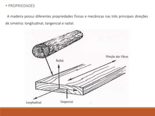  PROPRIEDADES
A madeira possui diferentes propriedades físicas e mecânicas nas três principais direções
de simetria: longitudinal, tangencial e radial.
 