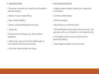  VANTAGENS
o Elevada resistência mecânica (tração e
compressão);
o Baixa massa específica;
o Boa elasticidade;
o Baixa condutibilidade térmica;
o Isolante;
oFacilmente cortada nas dimensões
exigidas;
o Material natural de fácil obtenção e
renovável (reflorestamento);
o Grande diversidade de tipos.
 DESVANTAGENS
o Higroscopiscidade (absorve e devolve
umidade);
o Combustibilidade;
o Deterioração;
o Resistência unidirecional;
o Retratilidade (alteração dimensional, de
acordo com a umidade e a temperatura);
o Limitação dimensional (tamanhos
padronizados);
o Heterogeneidade na estrutura.
 