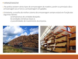  ARMAZENAGEM
o Na prática existem vários tipos de armazenagem de madeira, porém os principais são a
armazenagem ao ar livre e a armazenagem em galpões.
oEntretanto, a escolha do melhor sistema de armazenagem sempre estará em função dos
seguintes fatores:
a) temperatura de umidade desejado;
b) condições climáticas locais e;
c) possibilidades de investimento da empresa.
 