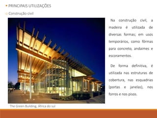  PRINCIPAIS UTILIZAÇÕES
o Construção civil
Na construção civil, a
madeira é utilizada de
diversas formas; em usos
temporários, como fôrmas
para concreto, andaimes e
escoramentos.
De forma definitiva, é
utilizada nas estruturas de
cobertura, nas esquadrias
(portas e janelas), nos
forros e nos pisos.
The Green Building, África do sul
 