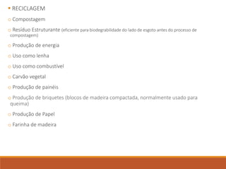  RECICLAGEM
o Compostagem
o Resíduo Estruturante (eficiente para biodegrabilidade do lado de esgoto antes do processo de
compostagem)
o Produção de energia
o Uso como lenha
o Uso como combustível
o Carvão vegetal
o Produção de painéis
o Produção de briquetes (blocos de madeira compactada, normalmente usado para
queima)
o Produção de Papel
o Farinha de madeira
 