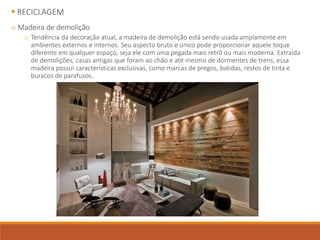  RECICLAGEM
o Madeira de demolição
o Tendência da decoração atual, a madeira de demolição está sendo usada amplamente em
ambientes externos e internos. Seu aspecto bruto e único pode proporcionar aquele toque
diferente em qualquer espaço, seja ele com uma pegada mais retrô ou mais moderna. Extraída
de demolições, casas antigas que foram ao chão e até mesmo de dormentes de trens, essa
madeira possui características exclusivas, como marcas de pregos, batidas, restos de tinta e
buracos de parafusos.
 