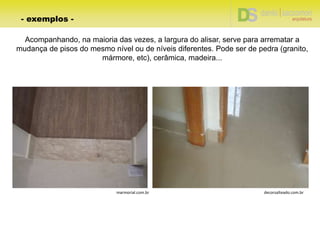 Acompanhando, na maioria das vezes, a largura do alisar, serve para arrematar a
mudança de pisos do mesmo nível ou de níveis diferentes. Pode ser de pedra (granito,
mármore, etc), cerâmica, madeira...
- exemplos -
decorsalteado.com.brmarmorial.com.br
 
