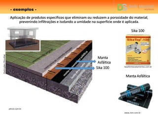- exemplos -
pitcon.com.br
Manta
Asfáltica
Sika 100
Manta Asfáltica
baseforteacabamentos.com.br
www.ctori.com.br
Sika 100
Aplicação de produtos específicos que eliminam ou reduzem a porosidade do material,
prevenindo infiltrações e isolando a umidade na superfície onde é aplicada.
 