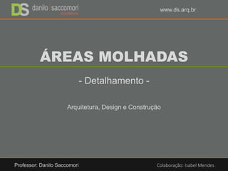 ÁREAS MOLHADAS
- Detalhamento -
Arquitetura, Design e Construção
Professor: Danilo Saccomori Colaboração: Isabel Mendes
www.ds.arq.br
 