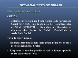 IIIb – IMPOSTOS E TAXASIIIb – IMPOSTOS E TAXAS
COFINSCOFINS
- Contribuição Social para Financiamento da Seguridade- Contribuição Social para Financiamento da Seguridade
Social (COFINS): instituído pela Lei ComplementarSocial (COFINS): instituído pela Lei Complementar
nº 70 de 30/12/1991 – Finalidade de financiar asnº 70 de 30/12/1991 – Finalidade de financiar as
despesas das áreas de Saúde, Previdência edespesas das áreas de Saúde, Previdência e
Assistência SocialAssistência Social
Taxa de contribuição:Taxa de contribuição:
- Empresas tributadas pelo lucro presumido: 3% sobre a- Empresas tributadas pelo lucro presumido: 3% sobre a
receita operacional bruta;receita operacional bruta;
- Empresas tributadas pelo lucro real - alíquota aplicada- Empresas tributadas pelo lucro real - alíquota aplicada
sobre sua receita: 7,6%sobre sua receita: 7,6%
DETALHAMENTO DE BDI/LDIDETALHAMENTO DE BDI/LDI
 