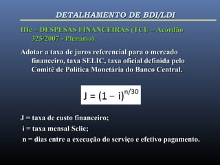 IIIc – DESPESAS FINANCEIRAS (TCU – AcórdãoIIIc – DESPESAS FINANCEIRAS (TCU – Acórdão
325/2007 - Plenário)325/2007 - Plenário)
Adotar a taxa de juros referencial para o mercadoAdotar a taxa de juros referencial para o mercado
financeiro, taxa SELIC, taxa oficial definida pelofinanceiro, taxa SELIC, taxa oficial definida pelo
Comitê de Política Monetária do Banco Central.Comitê de Política Monetária do Banco Central.
J = taxa de custo financeiro;J = taxa de custo financeiro;
i = taxa mensal Selic;i = taxa mensal Selic;
n = dias entre a execução do serviço e efetivo pagamento.n = dias entre a execução do serviço e efetivo pagamento.
DETALHAMENTO DE BDI/LDIDETALHAMENTO DE BDI/LDI
 
