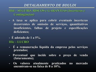 IIId – SEGURO, RISCOS e GARANTIAS (Incertezas eIIId – SEGURO, RISCOS e GARANTIAS (Incertezas e
Contingências)Contingências)
- A taxa se aplica para cobrir eventuais incertezas- A taxa se aplica para cobrir eventuais incertezas
decorrentes de omissão de serviços, quantitativosdecorrentes de omissão de serviços, quantitativos
insuficientes, falhas de projeto e especificaçõesinsuficientes, falhas de projeto e especificações
deficientes;deficientes;
- É adotado de 1 a 5%.- É adotado de 1 a 5%.
IIIe – LUCROIIIe – LUCRO
- É a remuneração líquida da empresa pelos serviços- É a remuneração líquida da empresa pelos serviços
prestados;prestados;
- Percentual que incide sobre o preço de venda- Percentual que incide sobre o preço de venda
(faturamento);(faturamento);
- Os valores atualmente praticados no mercado- Os valores atualmente praticados no mercado
encontram-se na faixa de 8 a 10%.encontram-se na faixa de 8 a 10%.
DETALHAMENTO DE BDI/LDIDETALHAMENTO DE BDI/LDI
 