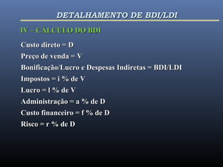 IV – CÁLCULO DO BDIIV – CÁLCULO DO BDI
Custo direto = DCusto direto = D
Preço de venda = VPreço de venda = V
Bonificação/Lucro e Despesas Indiretas = BDI/LDIBonificação/Lucro e Despesas Indiretas = BDI/LDI
Impostos = i % de VImpostos = i % de V
Lucro = l % de VLucro = l % de V
Administração = a % de DAdministração = a % de D
Custo financeiro = f % de DCusto financeiro = f % de D
Risco = r % de DRisco = r % de D
DETALHAMENTO DE BDI/LDIDETALHAMENTO DE BDI/LDI
 