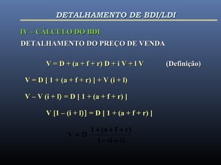 DETALHAMENTO DO PREÇO DE VENDADETALHAMENTO DO PREÇO DE VENDA
V = D + (a + f + r) D + i V + l VV = D + (a + f + r) D + i V + l V (Definição)(Definição)
V = D [ 1 + (a + f + r) ] + V (i + l)V = D [ 1 + (a + f + r) ] + V (i + l)
V – V (i + lV – V (i + l)) = D [ 1 + (a + f + r) ]= D [ 1 + (a + f + r) ]
V [1 – (i + lV [1 – (i + l)])] = D [ 1 + (a + f + r) ]= D [ 1 + (a + f + r) ]
)(i1
r)f(a1
DV
l+−
+++
=
IV – CÁLCULO DO BDIIV – CÁLCULO DO BDI
DETALHAMENTO DE BDI/LDIDETALHAMENTO DE BDI/LDI
 