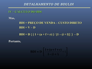 Mas,Mas,
BDI = PREÇO DE VENDA – CUSTO DIRETOBDI = PREÇO DE VENDA – CUSTO DIRETO
BDI = V – DBDI = V – D
BDI = D { [ 1 + (a + f + r) ] / [1 – (i + lBDI = D { [ 1 + (a + f + r) ] / [1 – (i + l)] })] } – D– D
Portanto,Portanto,






−
+−
+++
= 1
l)(i1
r)f(a1
DBDI
IV – CÁLCULO DO BDIIV – CÁLCULO DO BDI
DETALHAMENTO DE BDI/LDIDETALHAMENTO DE BDI/LDI
 