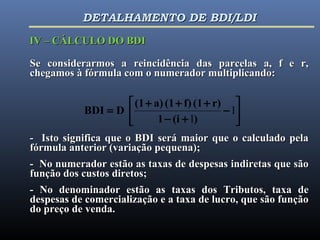 





−
+−
+++
= 1
l)(i1
r)(1f)(1a)(1
DBDI
Se considerarmos a reincidência das parcelas a, f e r,Se considerarmos a reincidência das parcelas a, f e r,
chegamos à fórmula com o numerador multiplicando:chegamos à fórmula com o numerador multiplicando:
- Isto significa que o BDI será maior que o calculado pela- Isto significa que o BDI será maior que o calculado pela
fórmula anterior (variação pequena);fórmula anterior (variação pequena);
- No numerador estão as taxas de despesas indiretas que são- No numerador estão as taxas de despesas indiretas que são
função dos custos diretos;função dos custos diretos;
- No denominador estão as taxas dos Tributos, taxa de- No denominador estão as taxas dos Tributos, taxa de
despesas de comercialização e a taxa de lucro, que são funçãodespesas de comercialização e a taxa de lucro, que são função
do preço de venda.do preço de venda.
IV – CÁLCULO DO BDIIV – CÁLCULO DO BDI
DETALHAMENTO DE BDI/LDIDETALHAMENTO DE BDI/LDI
 