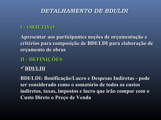 DETALHAMENTO DE BDI/LDIDETALHAMENTO DE BDI/LDI
I - OBJETIVOI - OBJETIVO
Apresentar aos participantes noções de orçamentação eApresentar aos participantes noções de orçamentação e
critérios para composição de BDI/LDI para elaboração decritérios para composição de BDI/LDI para elaboração de
orçamento de obrasorçamento de obras
II - DEFINIÇÕESII - DEFINIÇÕES
BDI/LDIBDI/LDI
BDI/LDI: Bonificação/Lucro e Despesas Indiretas - podeBDI/LDI: Bonificação/Lucro e Despesas Indiretas - pode
ser considerado como o somatório de todos os custosser considerado como o somatório de todos os custos
indiretos, taxas, impostos e lucro que irão compor com oindiretos, taxas, impostos e lucro que irão compor com o
Custo Direto o Preço de VendaCusto Direto o Preço de Venda
 