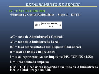 -Sistema de Custos Rodoviários – Sicro-2 – DNIT:Sistema de Custos Rodoviários – Sicro-2 – DNIT:
AC = taxa de Administração Central;AC = taxa de Administração Central;
AL = taxa de Administração Local;AL = taxa de Administração Local;
DF = taxa representativa das despesas financeiras;DF = taxa representativa das despesas financeiras;
R = taxa de riscos e imprevistos;R = taxa de riscos e imprevistos;
I = taxa representativa dos impostos (PIS, COFINS e ISS);I = taxa representativa dos impostos (PIS, COFINS e ISS);
L = lucro bruto da empresa.L = lucro bruto da empresa.
OBS: O TCU considera incorreto a inclusão da AdministraçãoOBS: O TCU considera incorreto a inclusão da Administração
local e a Mobilização no BDI.local e a Mobilização no BDI.
IV – CÁLCULO DO BDIIV – CÁLCULO DO BDI
DETALHAMENTO DE BDI/LDIDETALHAMENTO DE BDI/LDI
 
