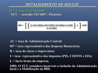 -TCU – Acórdão 325/2007 - Plenário:TCU – Acórdão 325/2007 - Plenário:
AC = taxa de Administração Central;AC = taxa de Administração Central;
DF = taxa representativa das despesas financeiras;DF = taxa representativa das despesas financeiras;
R = taxa de riscos e imprevistos;R = taxa de riscos e imprevistos;
I = taxa representativa dos impostos (PIS, COFINS e ISS);I = taxa representativa dos impostos (PIS, COFINS e ISS);
L = lucro bruto da empresa.L = lucro bruto da empresa.
OBS: O TCU considera incorreto a inclusão da AdministraçãoOBS: O TCU considera incorreto a inclusão da Administração
local e a Mobilização no BDI.local e a Mobilização no BDI.
IV – CÁLCULO DO BDIIV – CÁLCULO DO BDI
DETALHAMENTO DE BDI/LDIDETALHAMENTO DE BDI/LDI
 