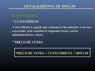 II - DEFINIÇÕESII - DEFINIÇÕES
CUSTO DIRETOCUSTO DIRETO
Custo Direto é aquele que remunera tão somente o serviçoCusto Direto é aquele que remunera tão somente o serviço
executado, sem considerar impostos taxas, custosexecutado, sem considerar impostos taxas, custos
administrativos e lucroadministrativos e lucro
PREÇO DE VENDAPREÇO DE VENDA
PREÇO DE VENDA = CUSTO DIRETO + BDI/LDIPREÇO DE VENDA = CUSTO DIRETO + BDI/LDI
DETALHAMENTO DE BDI/LDIDETALHAMENTO DE BDI/LDI
 