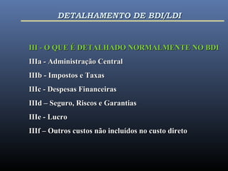 III - O QUE É DETALHADO NORMALMENTE NO BDIIII - O QUE É DETALHADO NORMALMENTE NO BDI
IIIa - Administração CentralIIIa - Administração Central
IIIb - Impostos e TaxasIIIb - Impostos e Taxas
IIIc - Despesas FinanceirasIIIc - Despesas Financeiras
IIId – Seguro, Riscos e GarantiasIIId – Seguro, Riscos e Garantias
IIIe - LucroIIIe - Lucro
IIIf – Outros custos não incluídos no custo diretoIIIf – Outros custos não incluídos no custo direto
DETALHAMENTO DE BDI/LDIDETALHAMENTO DE BDI/LDI
 