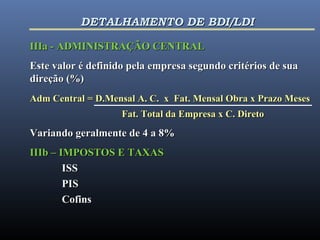 IIIa - ADMINISTRAÇÃO CENTRALIIIa - ADMINISTRAÇÃO CENTRAL
Este valor é definido pela empresa segundo critérios de suaEste valor é definido pela empresa segundo critérios de sua
direção (%)direção (%)
Adm Central = D.Mensal A. C. x Fat. Mensal Obra x Prazo MesesAdm Central = D.Mensal A. C. x Fat. Mensal Obra x Prazo Meses
Fat. Total da Empresa x C. DiretoFat. Total da Empresa x C. Direto
Variando geralmente de 4 a 8%Variando geralmente de 4 a 8%
IIIb – IMPOSTOS E TAXASIIIb – IMPOSTOS E TAXAS
ISSISS
PISPIS
CofinsCofins
DETALHAMENTO DE BDI/LDIDETALHAMENTO DE BDI/LDI
 